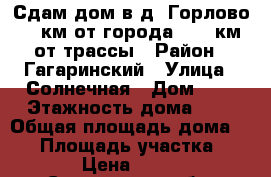 Сдам дом в д. Горлово, 5 км от города, 1,4 км от трассы › Район ­ Гагаринский › Улица ­ Солнечная › Дом ­ 9 › Этажность дома ­ 1 › Общая площадь дома ­ 57 › Площадь участка ­ 100 › Цена ­ 5 000 - Смоленская обл. Недвижимость » Дома, коттеджи, дачи аренда   